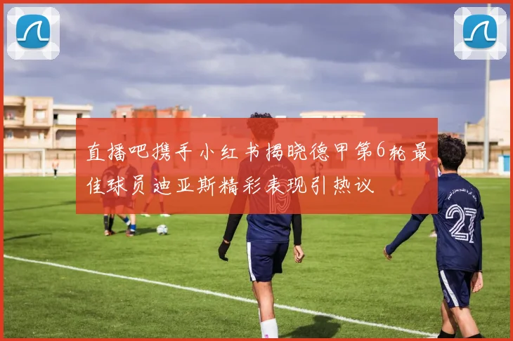 直播吧携手小红书揭晓德甲第6轮最佳球员迪亚斯精彩表现引热议