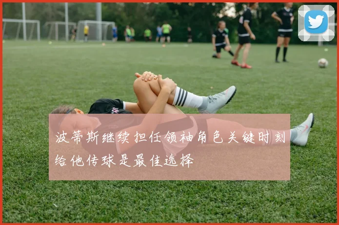 波蒂斯继续担任领袖角色关键时刻给他传球是最佳选择