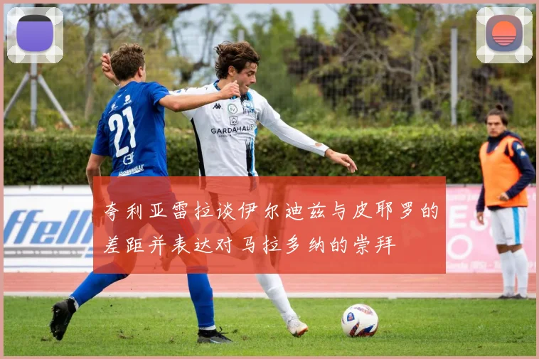 夸利亚雷拉谈伊尔迪兹与皮耶罗的差距并表达对马拉多纳的崇拜