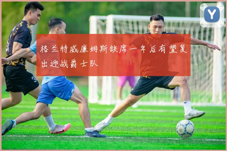 格兰特威廉姆斯缺席一年后有望复出迎战爵士队