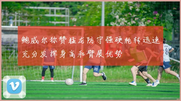 鲍威尔称赞猛龙防守强硬轮转迅速充分发挥身高和臂展优势
