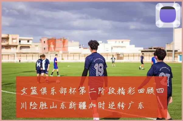 女篮俱乐部杯第二阶段精彩回顾四川险胜山东新疆加时逆转广东