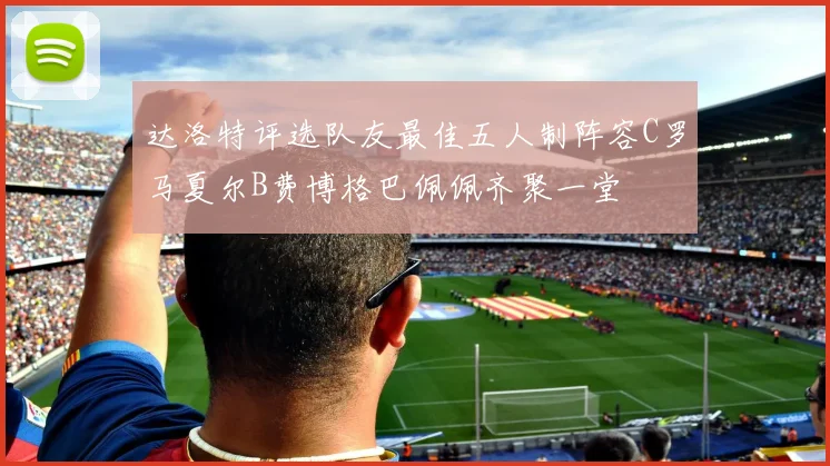 达洛特评选队友最佳五人制阵容C罗马夏尔B费博格巴佩佩齐聚一堂