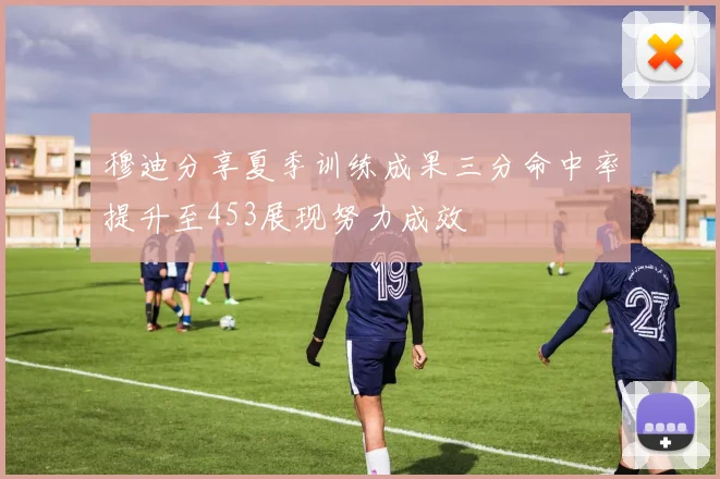 穆迪分享夏季训练成果三分命中率提升至453展现努力成效