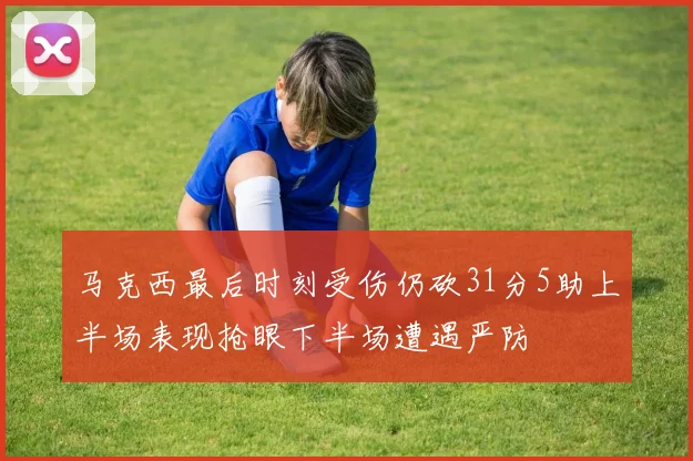 马克西最后时刻受伤仍砍31分5助上半场表现抢眼下半场遭遇严防