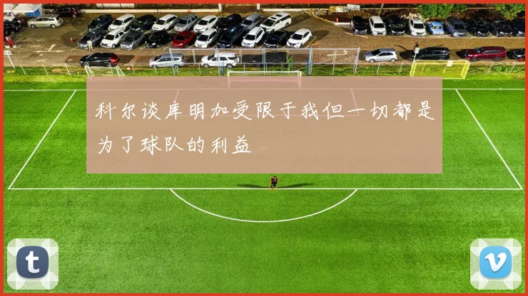 科尔谈库明加受限于我但一切都是为了球队的利益