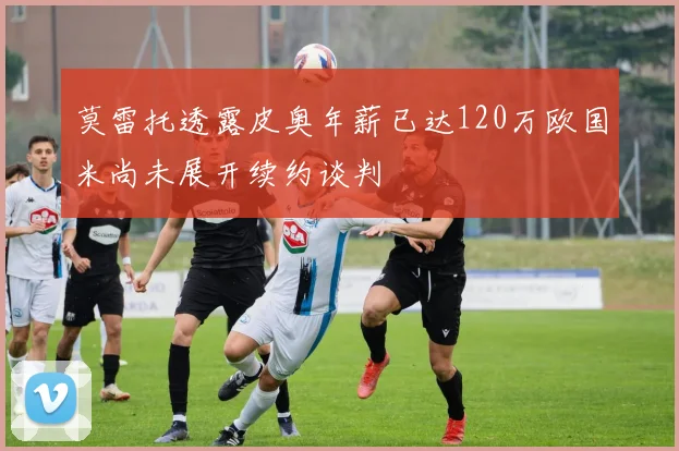 莫雷托透露皮奥年薪已达120万欧国米尚未展开续约谈判