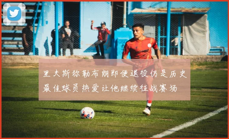 里夫斯称勒布朗即便退役仍是历史最佳球员热爱让他继续征战赛场