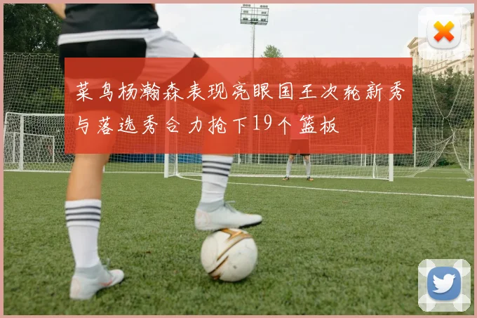 菜鸟杨瀚森表现亮眼国王次轮新秀与落选秀合力抢下19个篮板