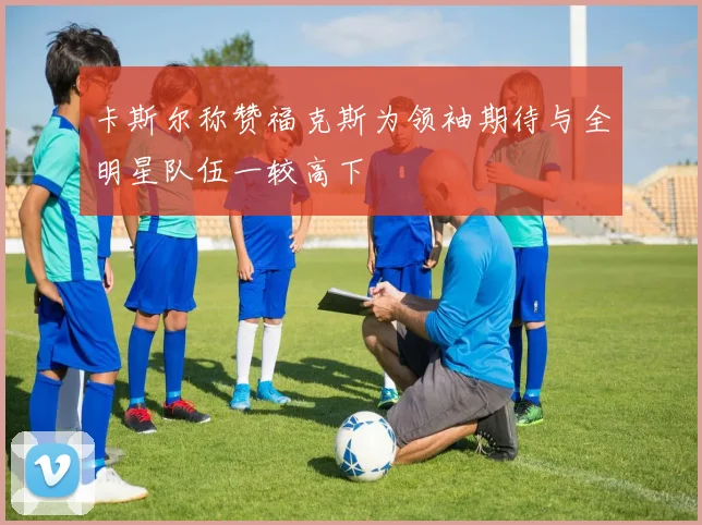 卡斯尔称赞福克斯为领袖期待与全明星队伍一较高下