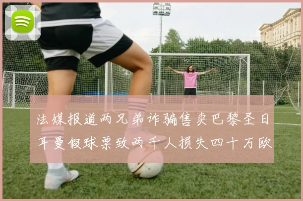 法媒报道两兄弟诈骗售卖巴黎圣日耳曼假球票致两千人损失四十万欧元