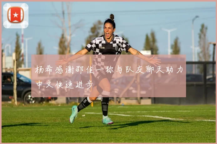 杨希感谢邵佳一称与队友聊天助力中文快速进步