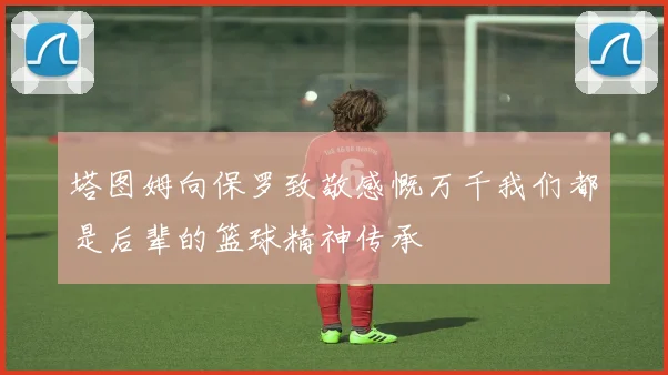 塔图姆向保罗致敬感慨万千我们都是后辈的篮球精神传承