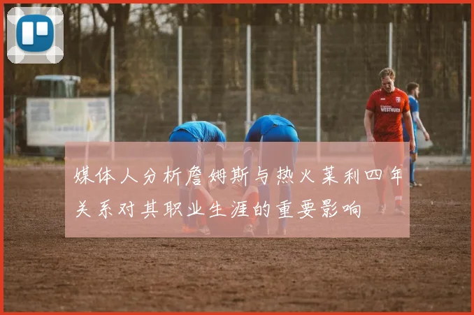 媒体人分析詹姆斯与热火莱利四年关系对其职业生涯的重要影响