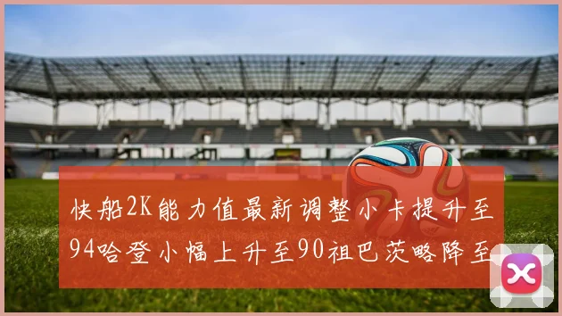 快船2K能力值最新调整小卡提升至94哈登小幅上升至90祖巴茨略降至85大洛维持76