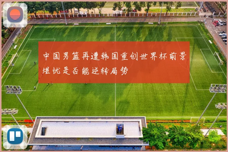 中国男篮再遭韩国重创世界杯前景堪忧是否能逆转局势