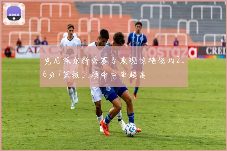 克尼佩尔新秀赛季表现惊艳场均216分7篮板三项命中率超高