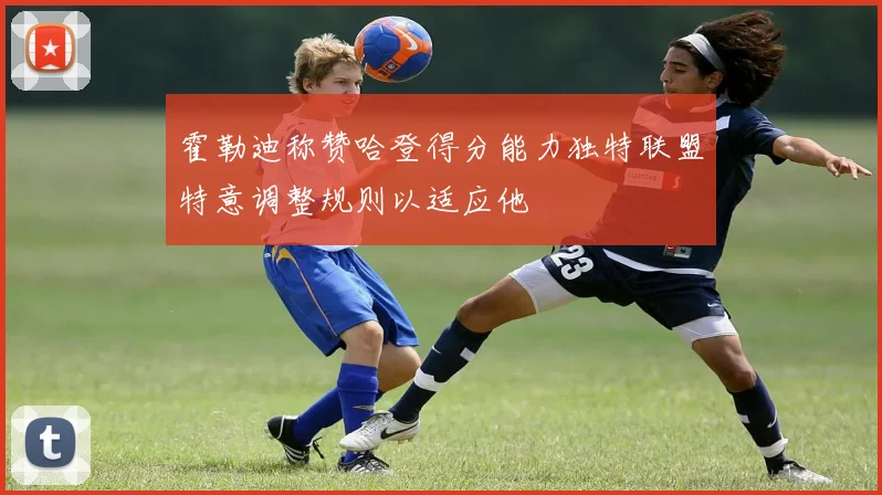 霍勒迪称赞哈登得分能力独特联盟特意调整规则以适应他