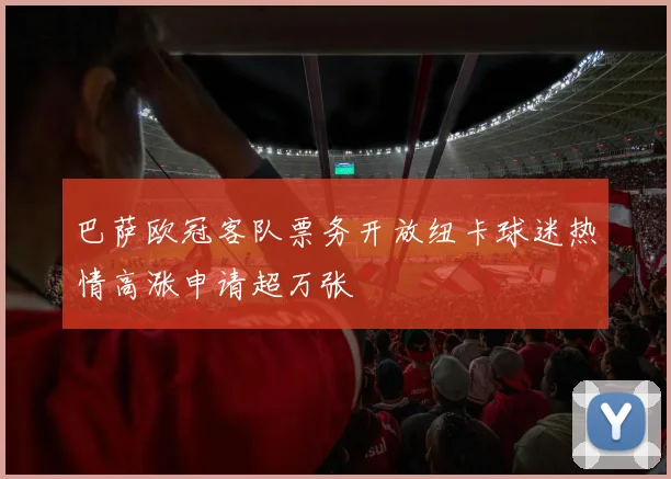 巴萨欧冠客队票务开放纽卡球迷热情高涨申请超万张