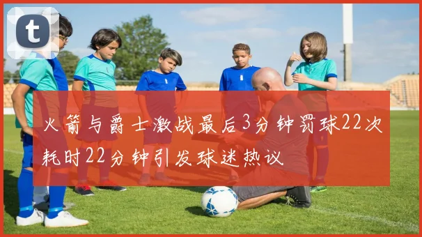 火箭与爵士激战最后3分钟罚球22次耗时22分钟引发球迷热议