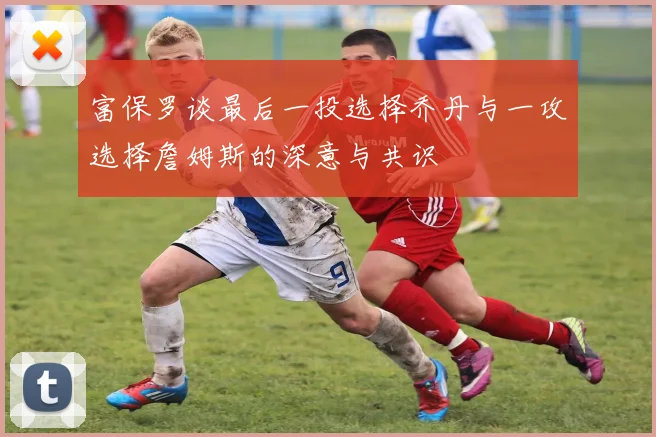 富保罗谈最后一投选择乔丹与一攻选择詹姆斯的深意与共识