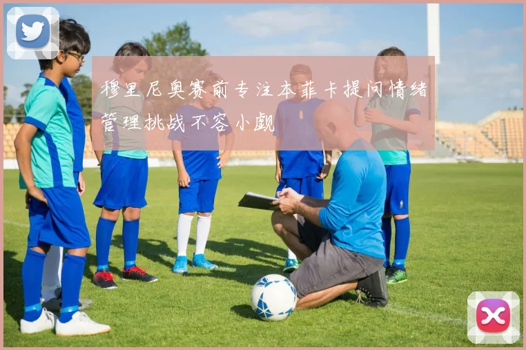 穆里尼奥赛前专注本菲卡提问情绪管理挑战不容小觑