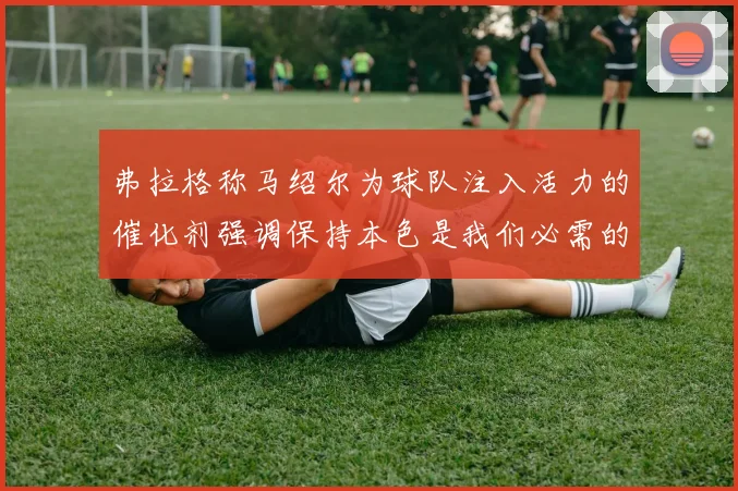 弗拉格称马绍尔为球队注入活力的催化剂强调保持本色是我们必需的