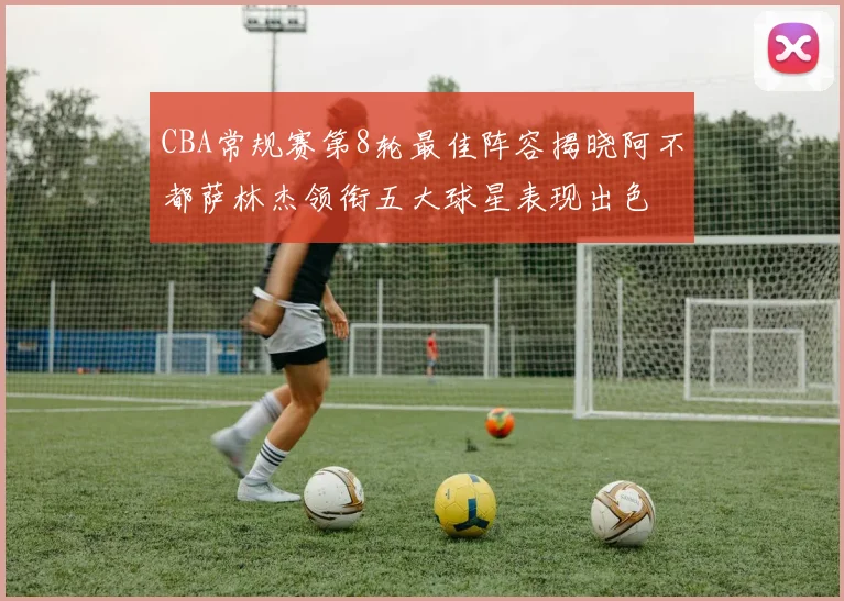CBA常规赛第8轮最佳阵容揭晓阿不都萨林杰领衔五大球星表现出色