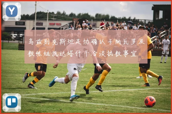 乌兹别克斯坦足协确认卡纳瓦罗及教练组抵达塔什干洽谈执教事宜