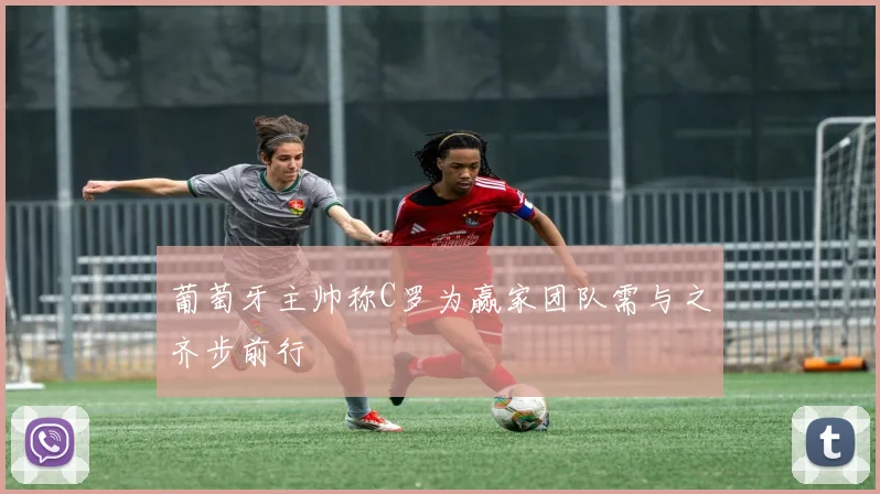 葡萄牙主帅称C罗为赢家团队需与之齐步前行