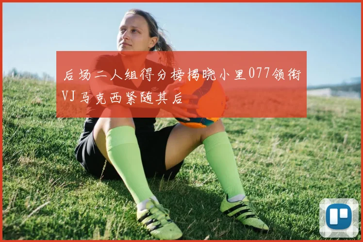 后场二人组得分榜揭晓小里077领衔VJ马克西紧随其后