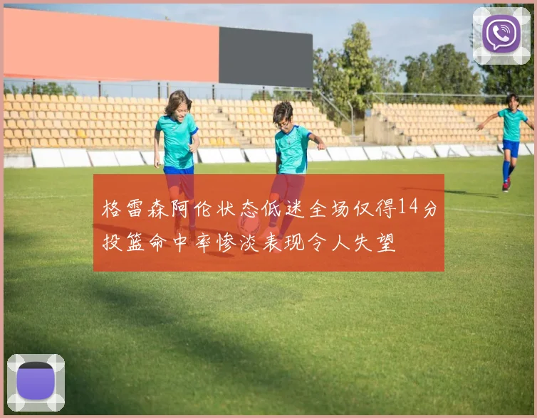 格雷森阿伦状态低迷全场仅得14分投篮命中率惨淡表现令人失望
