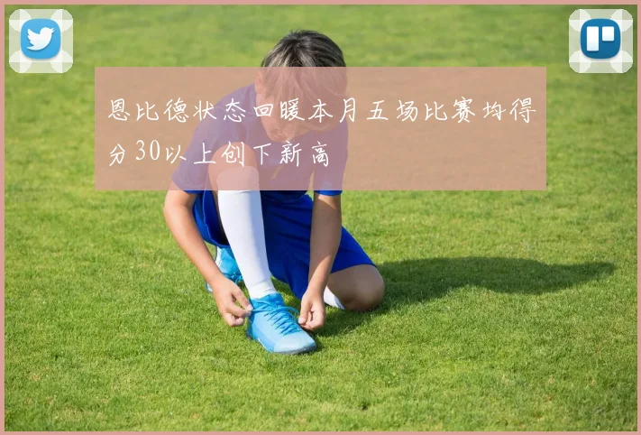 恩比德状态回暖本月五场比赛均得分30以上创下新高