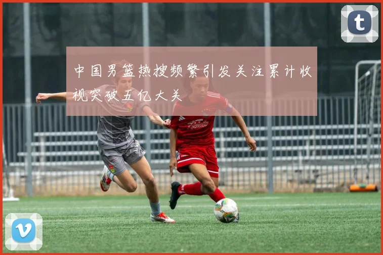 中国男篮热搜频繁引发关注累计收视突破五亿大关