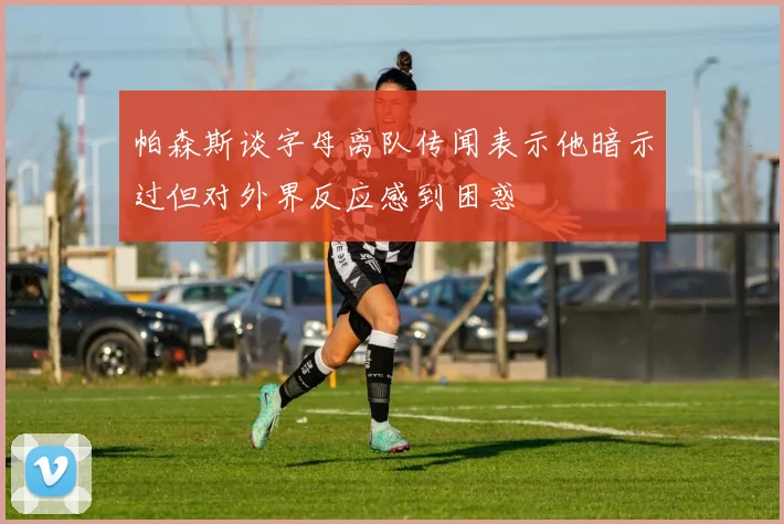 帕森斯谈字母离队传闻表示他暗示过但对外界反应感到困惑