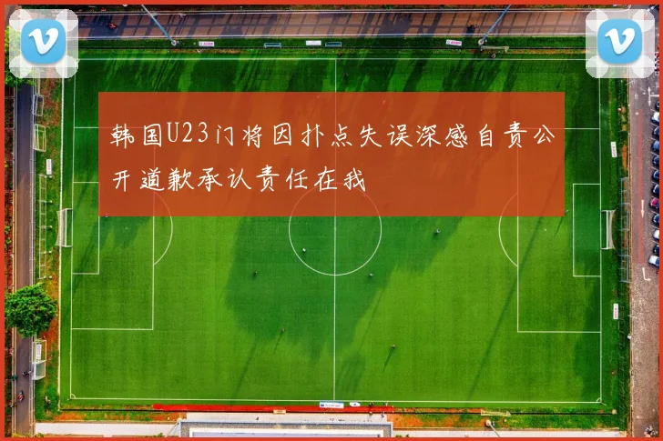 韩国U23门将因扑点失误深感自责公开道歉承认责任在我