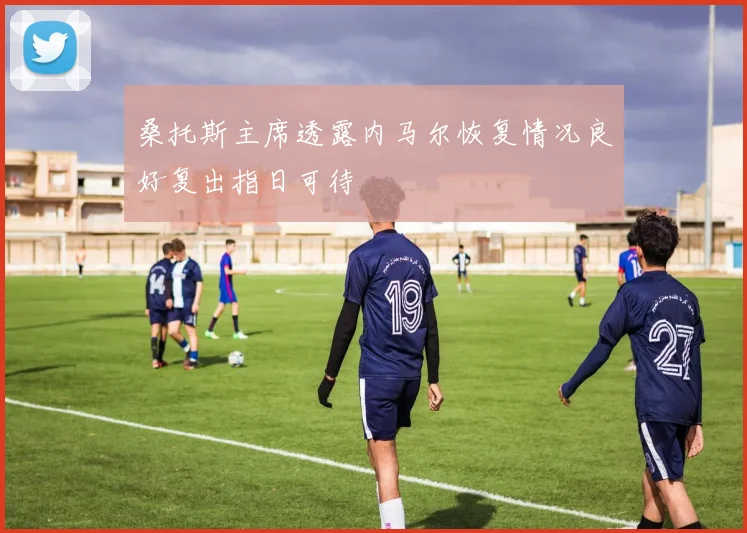 桑托斯主席透露内马尔恢复情况良好复出指日可待