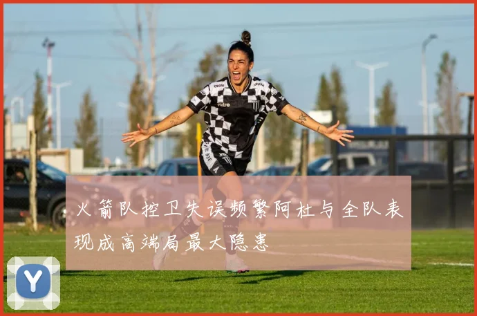 火箭队控卫失误频繁阿杜与全队表现成高端局最大隐患