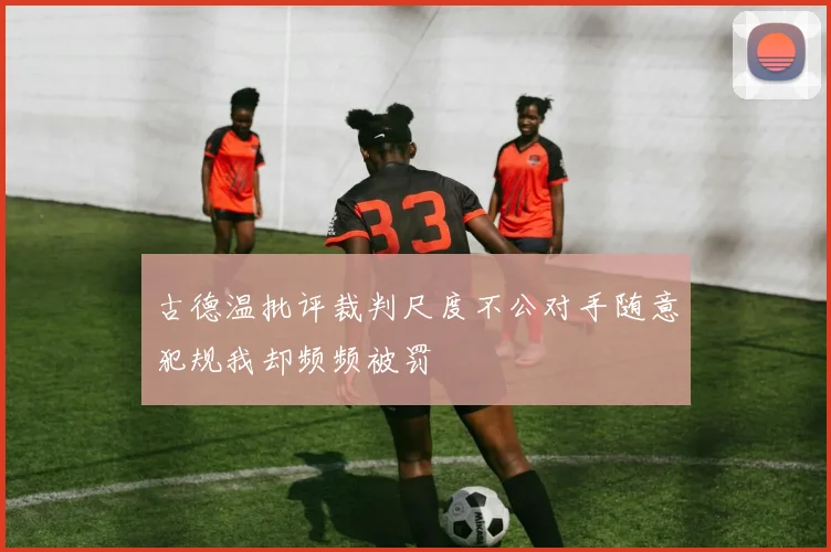 古德温批评裁判尺度不公对手随意犯规我却频频被罚