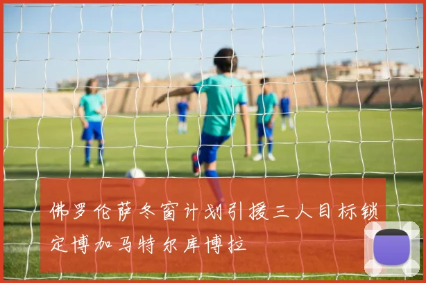 佛罗伦萨冬窗计划引援三人目标锁定博加马特尔库博拉