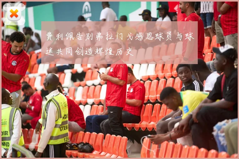 费利佩告别弗拉门戈感恩球员与球迷共同创造辉煌历史