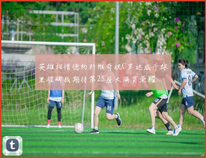 英雄相惜德约科维奇祝C罗达成千球里程碑我期待第25座大满贯荣耀
