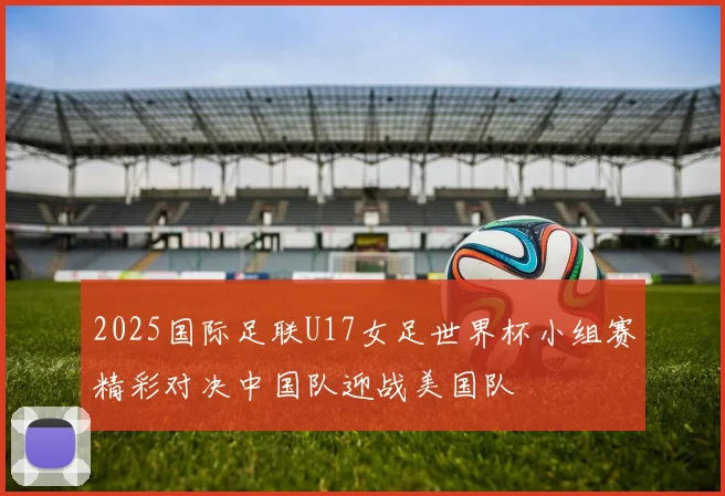 2025国际足联U17女足世界杯小组赛精彩对决中国队迎战美国队