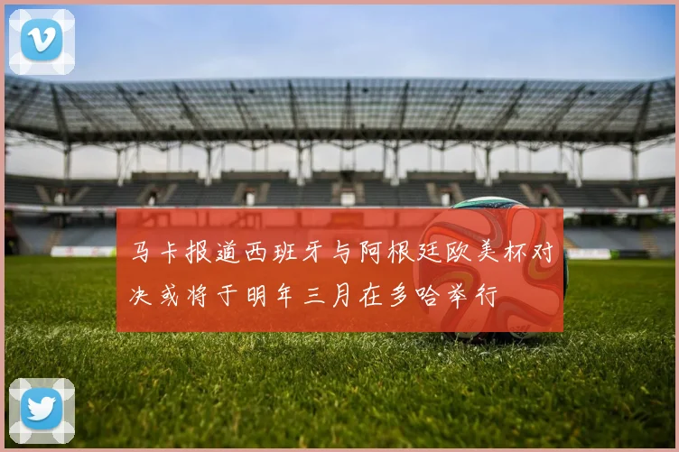 马卡报道西班牙与阿根廷欧美杯对决或将于明年三月在多哈举行