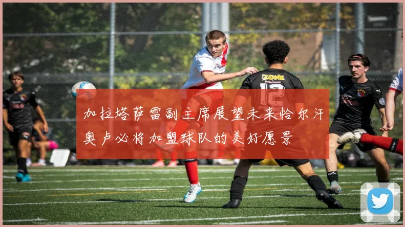 加拉塔萨雷副主席展望未来恰尔汗奥卢必将加盟球队的美好愿景