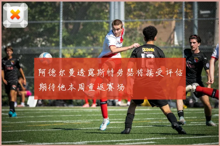 阿德尔曼透露斯特劳瑟将接受评估期待他本周重返赛场