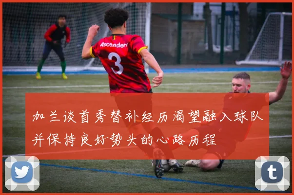 加兰谈首秀替补经历渴望融入球队并保持良好势头的心路历程