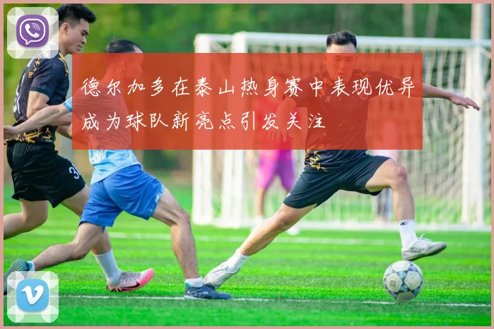 德尔加多在泰山热身赛中表现优异成为球队新亮点引发关注