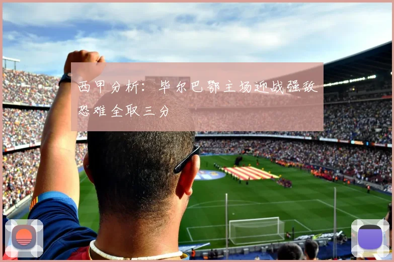 西甲分析：毕尔巴鄂主场迎战强敌恐难全取三分