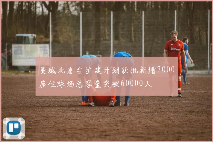 曼城北看台扩建计划获批新增7000座位球场总容量突破60000人